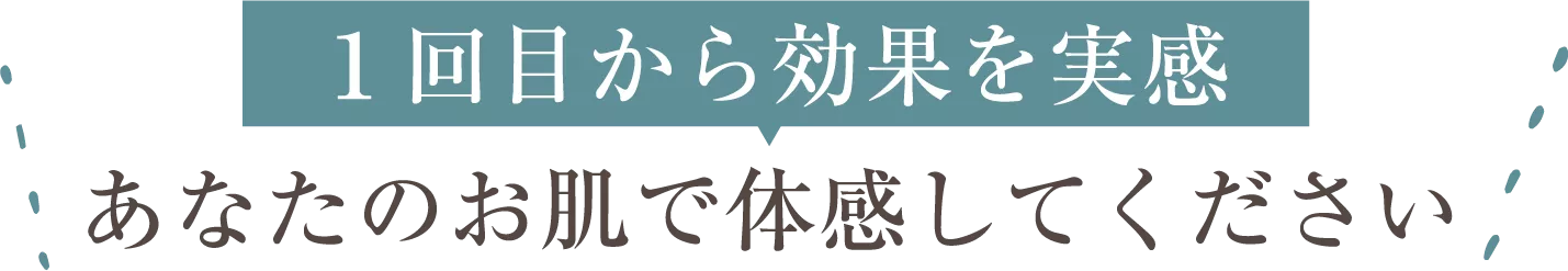 １回目から効果を実感あなたのお肌で体感してください